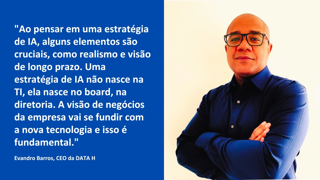 Montagem com a fotografia do CEO da DATA H, Evandro Barros, com uma frase da entrevista: "Ao pensar em uma estratégia de IA, alguns elementos são cruciais, como realismo e visão de longo prazo. Uma estratégia de IA não nasce na TI, ela nasce no board, na diretoria. A visão de negócios da empresa vai se fundir com a nova tecnologia e isso é fundamental."