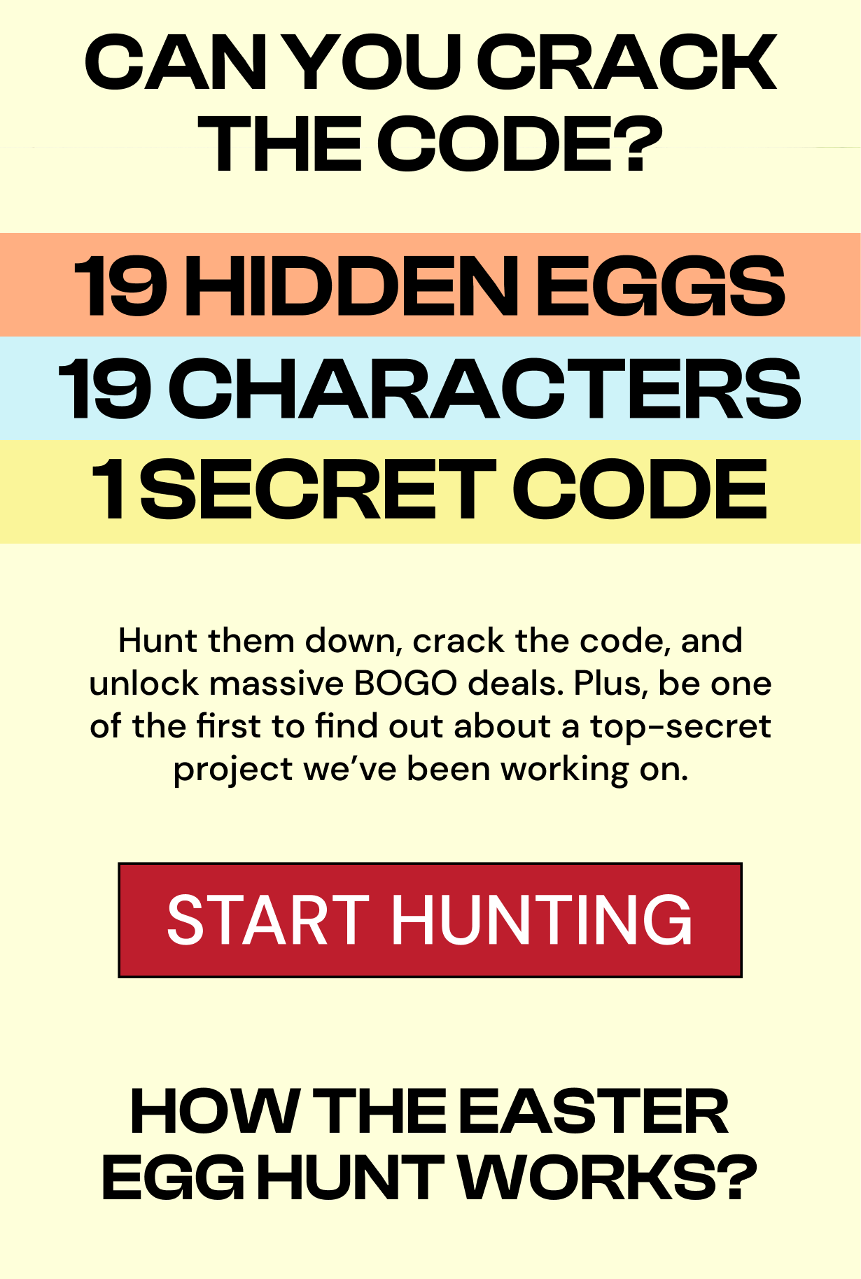 BOGO DISCOUNT TEIRS APRIL 18TH 10AM - 11AM BOGO 30% OFF JOIN THE HUNT DON'T WAIT. THE FASTER YOU CRACK IT, THE BIGGER YOU SAVE. CAN YOU CRACK THE CODE? 19 HIDDEN EGGS 19 CHARACTERS 1 SECRET CODE! Hunt them down, crack the code and unlock massive BOGO deals. Plus be one of the first to find out about a top-secret project we've been working on. START HUNTING HOW THE EASTER EGG HUNT WORKS?