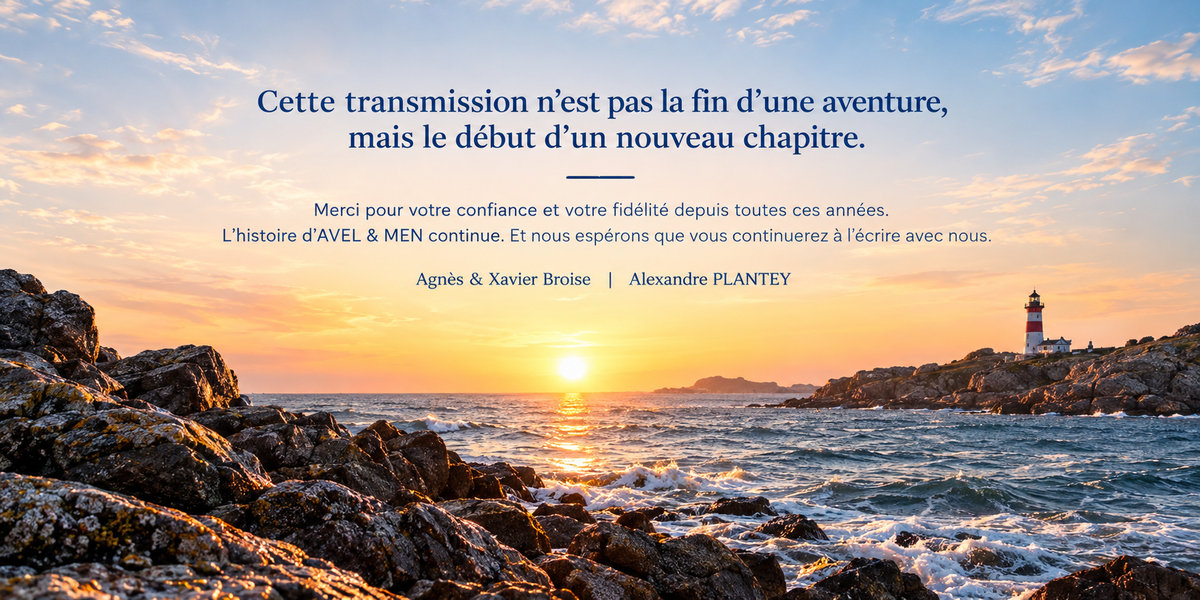 Cette transmission n’est pas la fin d’une aventure, mais le début d’un nouveau chapitre. Merci pour votre confiance et votre fidélité depuis toutes ces années. L’histoire d’AVEL & MEN continue. Et nous espérons que vous continuerez à l’écrire avec nous. Agnès et Xavier Broise | Alexandre PLANTEY.