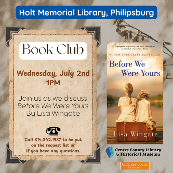 Holt Memorial Library, Philipsburg. Book Club. Wednesday, July 2nd, 1 PM. Join us as we discuss 'Before We Were Yours' By Lisa Wingate. Cover of the mentioned book to the right of the words. Call 814-342-1987 to be put on the request list for the book or if you have any questions. Centre County Library & Historical Museum. Civic and Social Literacy.