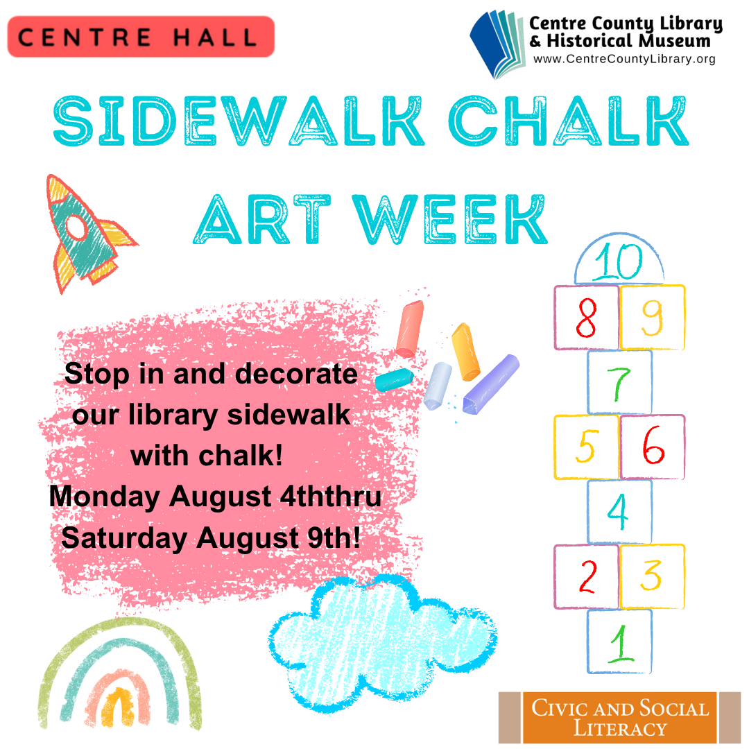 Centre Hall. Centre County Library & Historical Museum logo. Sidewalk Chalk Art Week. Stop in and decorate our library sidewalk with chalk! Monday, August 4th thru Saturday August 9th! Chalk drawings of a hopscotch board, a rocket, a cloud, and a rainbow. Civic and Social Literacy.