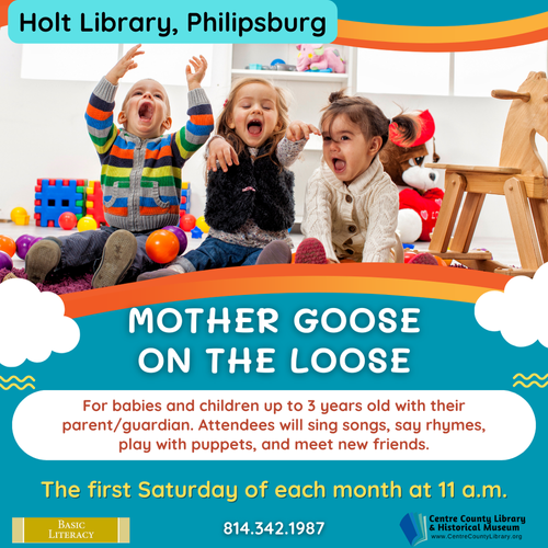 Holt Library, Philipsburg. Picture of three young children laughing in a play area. Mother Goose on the Loose. Graphics of clouds. For babies and children up to 3 years old with their parent/guardian. Attendees will sing songs, say rhymes, play with puppets, and meet new friends. The first Saturday of each month at 11 AM. Basic Literacy logo. 814-342-1987. Centre County Library & Historical Museum.