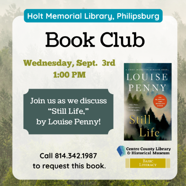 Holt Memorial Library, Philipsburg. Book Club. Wednesday, Sept. 3rd, 1 PM. Join us as we discuss "Still Life" by Louise Penny! Picture of the cover of the book to the right. Call 814-342-1987 to request this book. Centre County Library & Historical Museum logo. Basic Literacy.