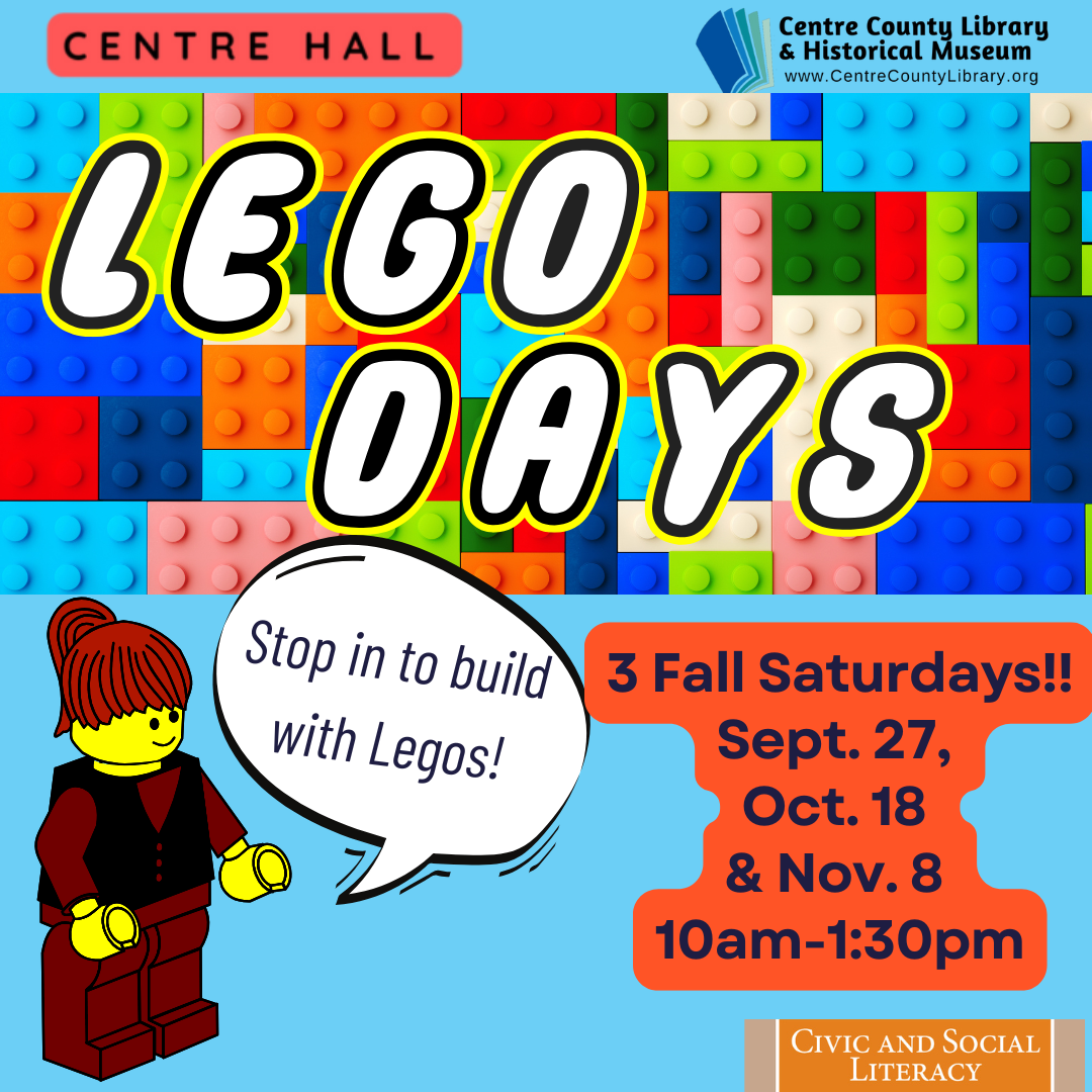 Centre Hall. Centre County Library & Historical Museum logo. LEGO Days. Title background of LEGO blocks. LEGO woman. Chat bubble comes off of woman that says: "Stop in to build with LEGOs!" 3 Fall Saturdays!! Sept. 27, Oct. 18, & Nov. 8, 10 AM - 1:30 PM. Civic and Social Literacy.