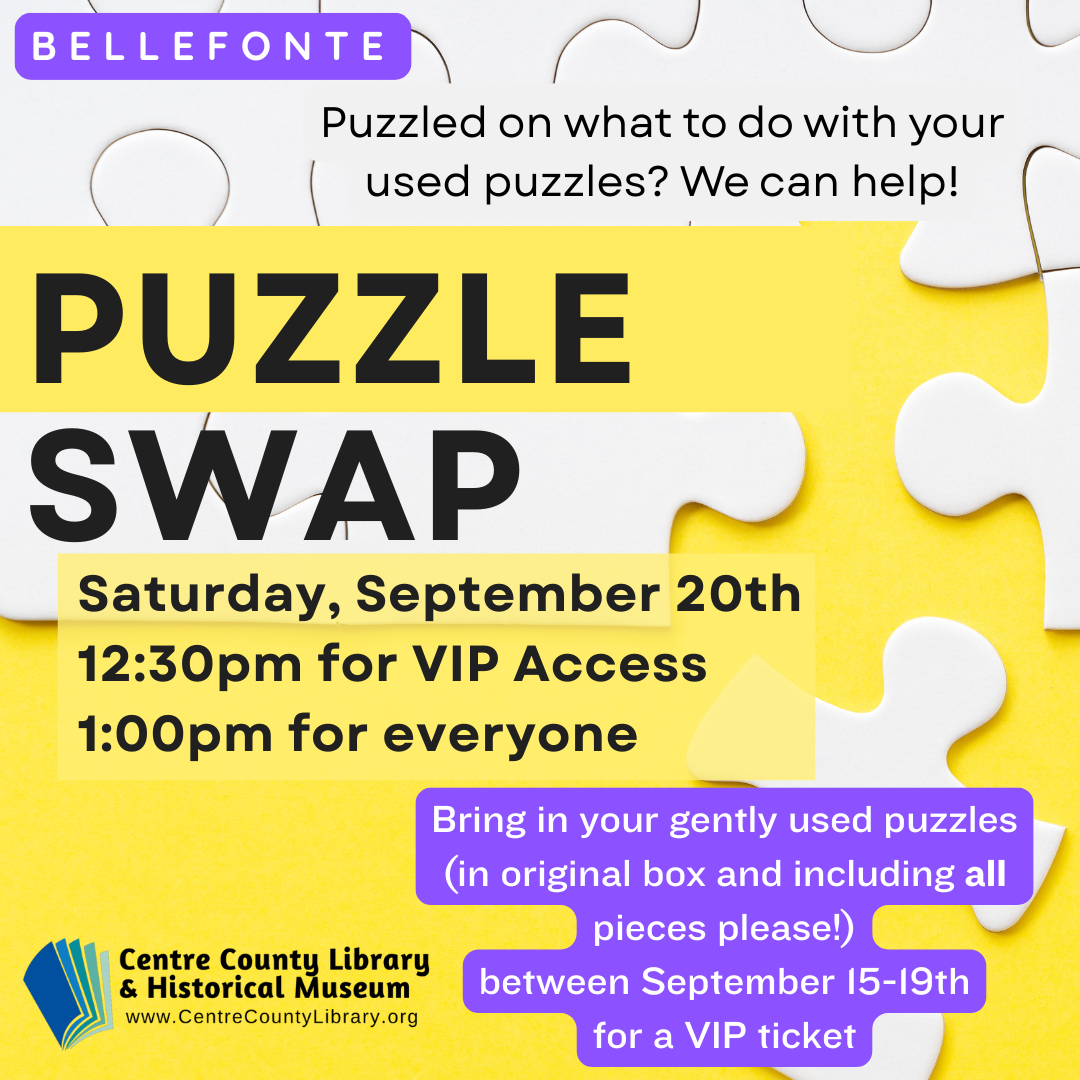Bellefonte. Puzzled on what to do with your used puzzles? We can help! Puzzle Swap. Saturday, September 20th, 12:30 PM for VIP Access, 1:00 for everyone. Bring in your gently used puzzles (in original box and including all pieces please!) between September 12-19th for a VIP ticket. Centre County Library & Historical Museum logo. Background of some white jigsaw puzzle pieces.