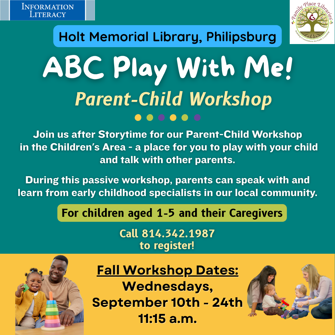 Information Literacy. Family Place Libraries logo. Holt Memorial Library, Philipsburg. ABC Play With Me! Parent-Child Workshop! Join us after Storytime for our Parent-Child Workshop in the Children's Area - a place for you to play with your child and talk with other parents. During this passive workshop, parents can speak with and learn from early childhood specialists in our local community. For children aged 1-5 and their caregivers. Call 814-342-1987 to register. Fall Workshop Dates: Wednesday, September 10th-24th, 11:15 AM. Pictures of parents playing with children.