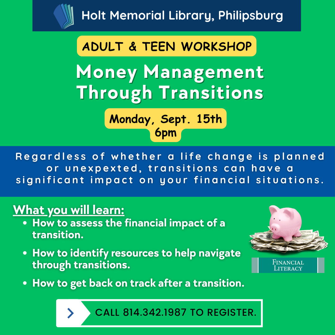 Holt Memorial Library, Philipsburg. Adult & Teen Workshop. Money Management Through Transitions. Monday, Sept. 15th, 6 PM. Regardless of whether a life change is planned or unexpected, transitions can have a significant impact on your financial situations. What you will learn: How to assess the financial impact of a transition. How to identify resources to help navigate through transitions. How to get back on track after a transition. Picture of a piggy bank on top of a pile of dollar bills. Financial Literacy. Call 814-342-1987 to register.