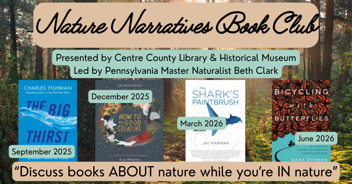 Nature Narratives Book Club. Presented by Centre County Library & Historical Museum. Led by Pennsylvania Master Naturalist Beth Clark. Cover of the book, "The Big Thirst," with the words "September 2025" superimposed over it. Cover of the book, "How to be a Good Creature," with the words "December 2025" superimposed over it. Cover of the book, "The Shark's Paintbrush," with the words "March 2026" superimposed over it. Cover of the book, "Bicycling with Butterflies," with the words "June 2026" superimposed over it. "Discuss books ABOUT nature while you're IN nature."