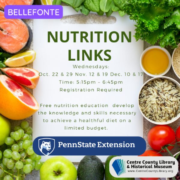 Bellefonte. Nutrition Links. Wednesday: Oct. 22 & 29, Nov. 12 & 19, Dec. 10 & 17. Time: 5:15 PM - 6:45 PM. Registration Required. Free nutrition education. Develop the knowledge and skills necessary to achieve a healthful diet on a limited budget. Penn State Extension logo. Centre County Library & Historical Museum logo. Background frame of various healthy foods (fish, fruits, vegetables, and whole grains).
