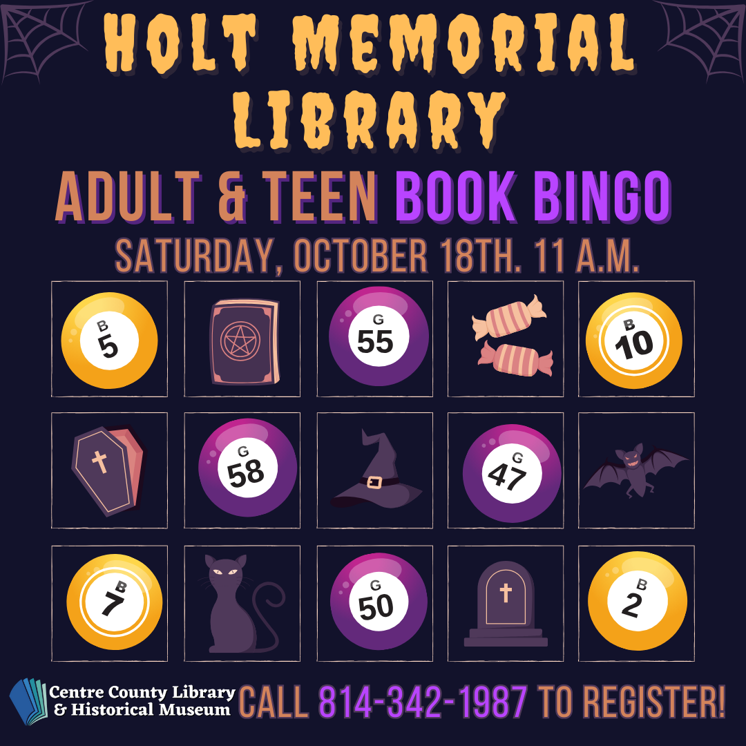 Holt Memorial Library. Adult & Teen Book BINGO. Saturday, October 18th, 11 AM. Grid meant to imitate a BINGO card, there are BINGO balls and symbols associated with Halloween on the card. Centre County Library & Historical Museum logo. Call 814-342-1987 to register!