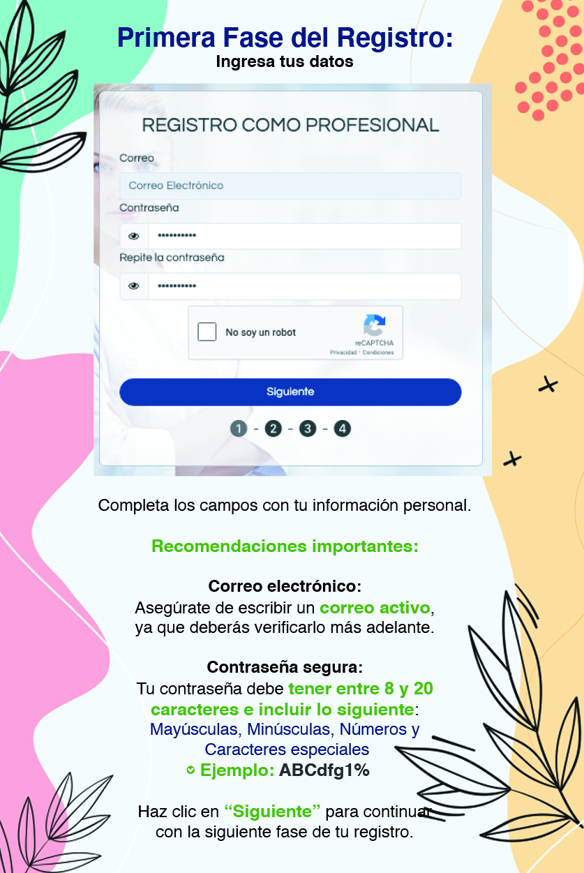 Primera Fase del Registro: Ingresa tus datos Completa los campos con tu información personal. Recomendaciones importantes: Correo electrónico: Asegúrate de escribir un correo activo, ya que deberás verificarlo más adelante. Contraseña segura: Tu contraseña debe tener entre 8 y 20 caracteres e incluir lo siguiente: Mayúsculas, Minúsculas, Números y Caracteres especiales Ejemplo: ABCdfg1% Haz clic en “Siguiente” para continuar con la siguiente fase de tu registro.