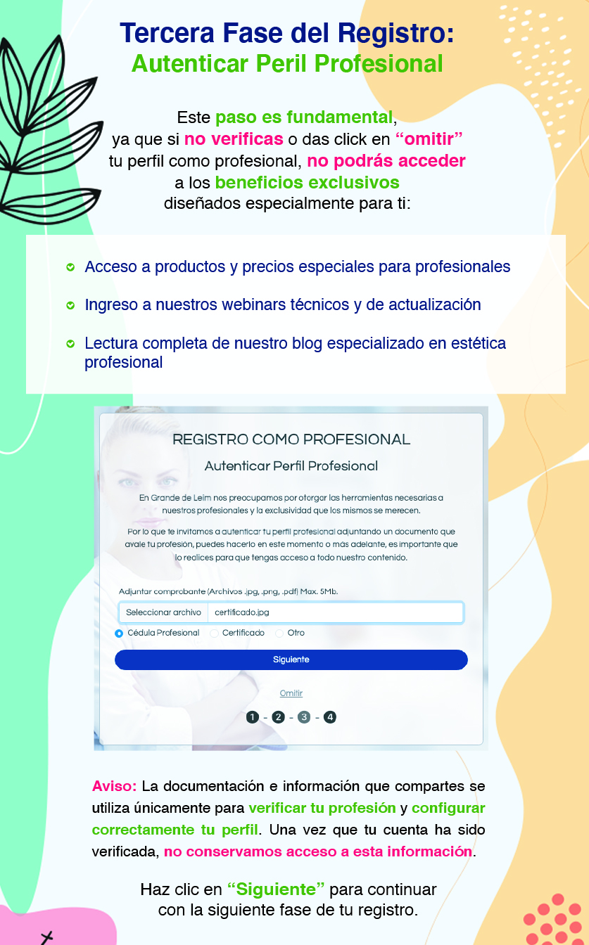 Tercera Fase del Registro: Autenticar Peril Profesional Este paso es fundamental, ya que si no verificas o das click en “omitir” tu perfil como profesional, no podrás acceder a los beneficios exclusivos diseñados especialmente para ti: Acceso a productos y precios especiales para profesionales Ingreso a nuestros webinars técnicos y de actualización Lectura completa de nuestro blog especializado en estética profesional Aviso: La documentación e información que compartes se utiliza únicamente para verificar tu profesión y configurar correctamente tu perfil. Una vez que tu cuenta ha sido verificada, no conservamos acceso a esta información. Haz clic en “Siguiente” para continuar con la siguiente fase de tu registro.